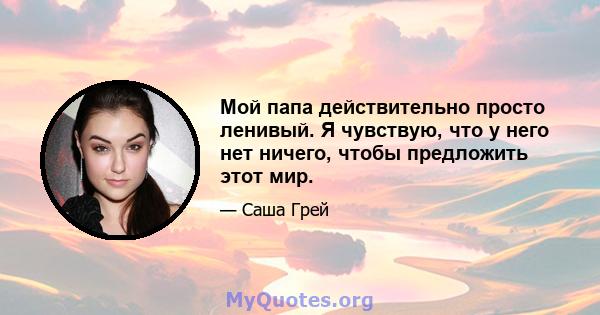 Мой папа действительно просто ленивый. Я чувствую, что у него нет ничего, чтобы предложить этот мир.