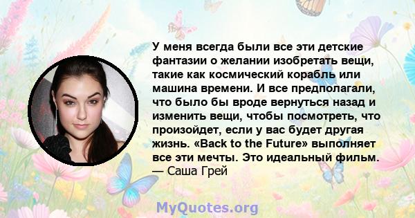 У меня всегда были все эти детские фантазии о желании изобретать вещи, такие как космический корабль или машина времени. И все предполагали, что было бы вроде вернуться назад и изменить вещи, чтобы посмотреть, что