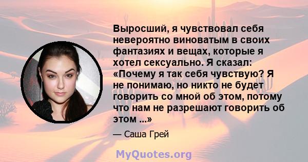 Выросший, я чувствовал себя невероятно виноватым в своих фантазиях и вещах, которые я хотел сексуально. Я сказал: «Почему я так себя чувствую? Я не понимаю, но никто не будет говорить со мной об этом, потому что нам не