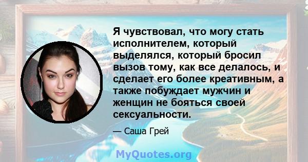 Я чувствовал, что могу стать исполнителем, который выделялся, который бросил вызов тому, как все делалось, и сделает его более креативным, а также побуждает мужчин и женщин не бояться своей сексуальности.