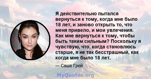 Я действительно пытался вернуться к тому, когда мне было 18 лет, и заново открыть то, что меня привело, и мои увлечения. Как мне вернуться к тому, чтобы быть таким сильным? Поскольку я чувствую, что, когда становлюсь