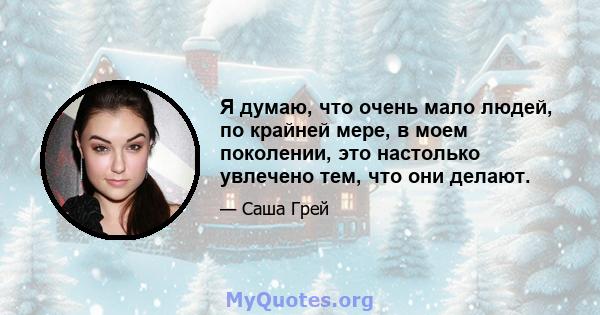 Я думаю, что очень мало людей, по крайней мере, в моем поколении, это настолько увлечено тем, что они делают.