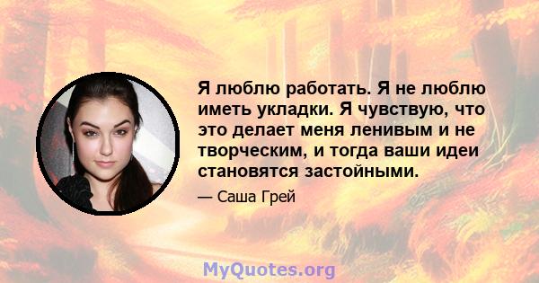 Я люблю работать. Я не люблю иметь укладки. Я чувствую, что это делает меня ленивым и не творческим, и тогда ваши идеи становятся застойными.