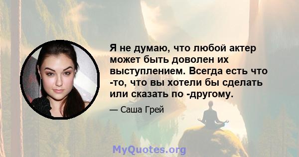 Я не думаю, что любой актер может быть доволен их выступлением. Всегда есть что -то, что вы хотели бы сделать или сказать по -другому.