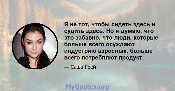 Я не тот, чтобы сидеть здесь и судить здесь. Но я думаю, что это забавно, что люди, которые больше всего осуждают индустрию взрослых, больше всего потребляют продукт.