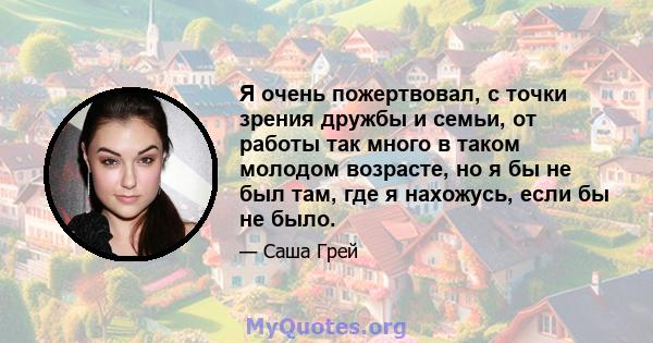 Я очень пожертвовал, с точки зрения дружбы и семьи, от работы так много в таком молодом возрасте, но я бы не был там, где я нахожусь, если бы не было.