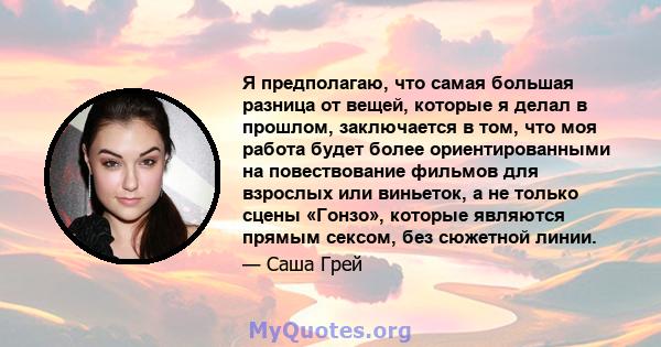 Я предполагаю, что самая большая разница от вещей, которые я делал в прошлом, заключается в том, что моя работа будет более ориентированными на повествование фильмов для взрослых или виньеток, а не только сцены «Гонзо», 