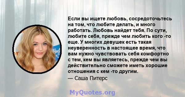 Если вы ищете любовь, сосредоточьтесь на том, что любите делать, и много работать. Любовь найдет тебя. По сути, любите себя, прежде чем любить кого -то еще. У многих девушек есть такая неуверенность в настоящее время,