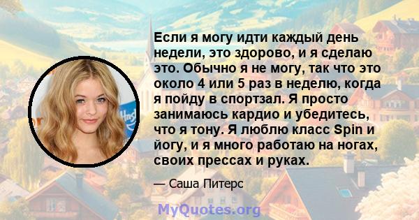 Если я могу идти каждый день недели, это здорово, и я сделаю это. Обычно я не могу, так что это около 4 или 5 раз в неделю, когда я пойду в спортзал. Я просто занимаюсь кардио и убедитесь, что я тону. Я люблю класс Spin 