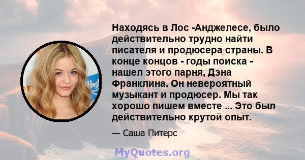 Находясь в Лос -Анджелесе, было действительно трудно найти писателя и продюсера страны. В конце концов - годы поиска - нашел этого парня, Дэна Франклина. Он невероятный музыкант и продюсер. Мы так хорошо пишем вместе