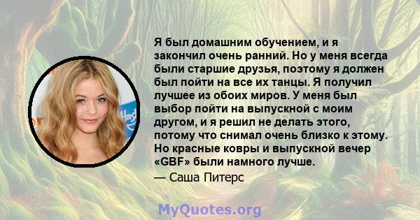 Я был домашним обучением, и я закончил очень ранний. Но у меня всегда были старшие друзья, поэтому я должен был пойти на все их танцы. Я получил лучшее из обоих миров. У меня был выбор пойти на выпускной с моим другом,