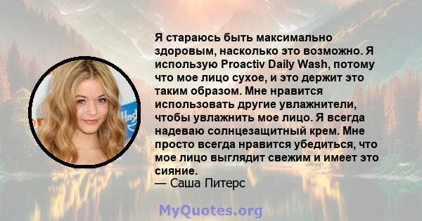 Я стараюсь быть максимально здоровым, насколько это возможно. Я использую Proactiv Daily Wash, потому что мое лицо сухое, и это держит это таким образом. Мне нравится использовать другие увлажнители, чтобы увлажнить мое 