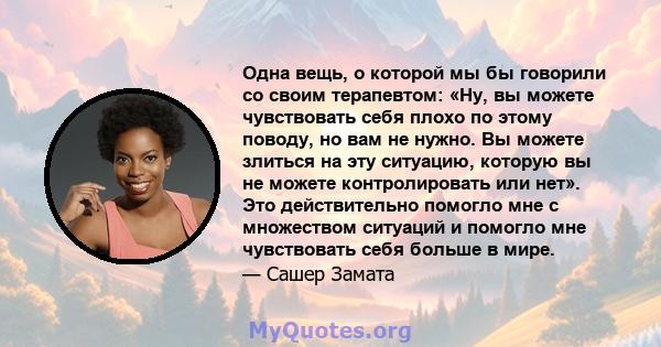 Одна вещь, о которой мы бы говорили со своим терапевтом: «Ну, вы можете чувствовать себя плохо по этому поводу, но вам не нужно. Вы можете злиться на эту ситуацию, которую вы не можете контролировать или нет». Это