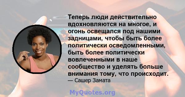 Теперь люди действительно вдохновляются на многое, и огонь освещался под нашими задницами, чтобы быть более политически осведомленными, быть более политически вовлеченными в наше сообщество и уделять больше внимания