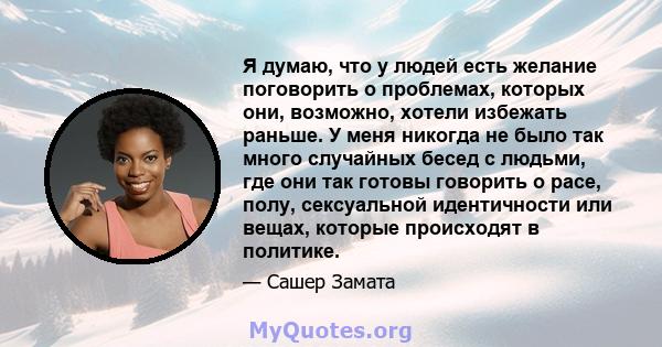 Я думаю, что у людей есть желание поговорить о проблемах, которых они, возможно, хотели избежать раньше. У меня никогда не было так много случайных бесед с людьми, где они так готовы говорить о расе, полу, сексуальной