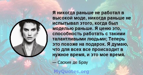 Я никогда раньше не работал в высокой моде, никогда раньше не испытывал этого, когда был моделью раньше. Я ценю это, способность работать с такими талантливыми людьми; Теперь это похоже на подарок. Я думаю, что для всех 