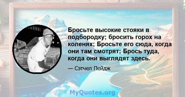 Бросьте высокие стояки в подбородку; бросить горох на коленях; Бросьте его сюда, когда они там смотрят; Брось туда, когда они выглядят здесь.