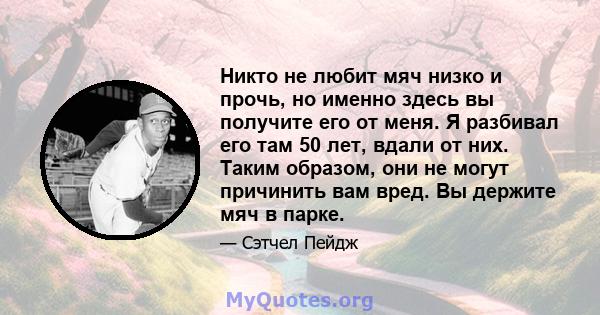 Никто не любит мяч низко и прочь, но именно здесь вы получите его от меня. Я разбивал его там 50 лет, вдали от них. Таким образом, они не могут причинить вам вред. Вы держите мяч в парке.