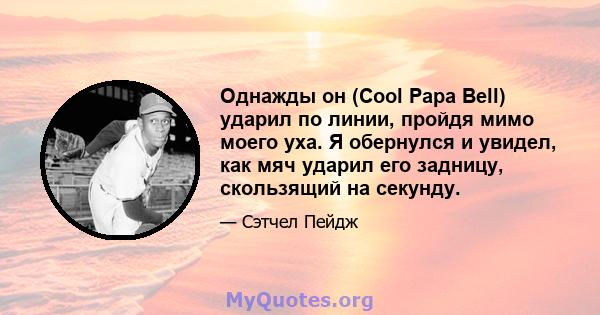 Однажды он (Cool Papa Bell) ударил по линии, пройдя мимо моего уха. Я обернулся и увидел, как мяч ударил его задницу, скользящий на секунду.