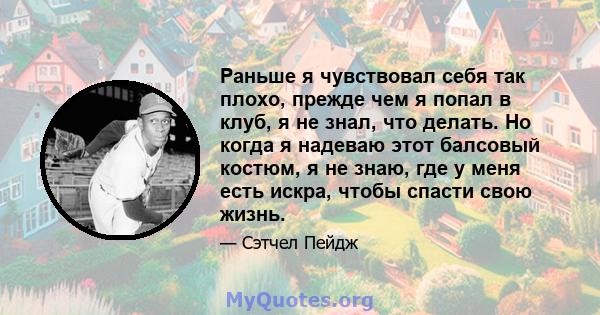 Раньше я чувствовал себя так плохо, прежде чем я попал в клуб, я не знал, что делать. Но когда я надеваю этот балсовый костюм, я не знаю, где у меня есть искра, чтобы спасти свою жизнь.