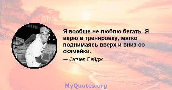 Я вообще не люблю бегать. Я верю в тренировку, мягко поднимаясь вверх и вниз со скамейки.