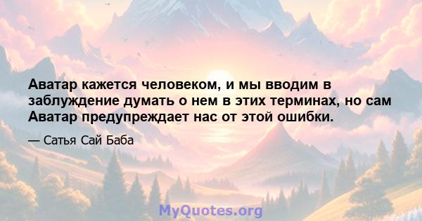 Аватар кажется человеком, и мы вводим в заблуждение думать о нем в этих терминах, но сам Аватар предупреждает нас от этой ошибки.