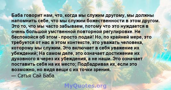 Баба говорит нам, что, когда мы служим другому, мы должны напомнить себе, что мы служим божественности в этом другом. Это то, что мы часто забываем, потому что это нуждается в очень большой умственной повторной