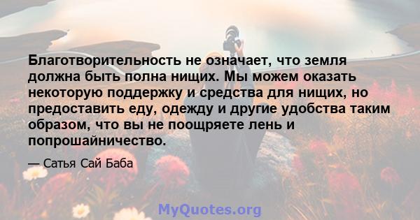 Благотворительность не означает, что земля должна быть полна нищих. Мы можем оказать некоторую поддержку и средства для нищих, но предоставить еду, одежду и другие удобства таким образом, что вы не поощряете лень и