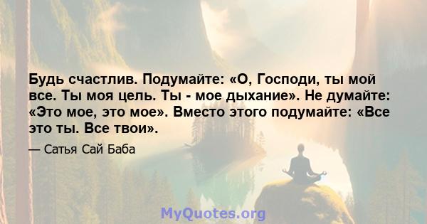 Будь счастлив. Подумайте: «О, Господи, ты мой все. Ты моя цель. Ты - мое дыхание». Не думайте: «Это мое, это мое». Вместо этого подумайте: «Все это ты. Все твои».