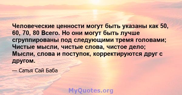 Человеческие ценности могут быть указаны как 50, 60, 70, 80 Всего. Но они могут быть лучше сгруппированы под следующими тремя головами; Чистые мысли, чистые слова, чистое дело; Мысли, слова и поступок, корректируются