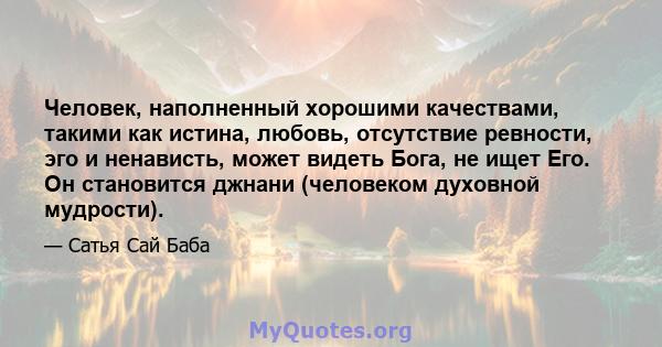 Человек, наполненный хорошими качествами, такими как истина, любовь, отсутствие ревности, эго и ненависть, может видеть Бога, не ищет Его. Он становится джнани (человеком духовной мудрости).