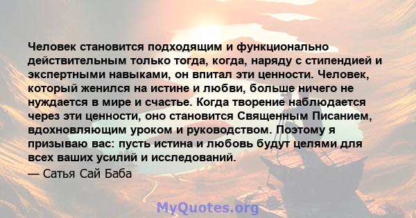 Человек становится подходящим и функционально действительным только тогда, когда, наряду с стипендией и экспертными навыками, он впитал эти ценности. Человек, который женился на истине и любви, больше ничего не