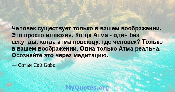 Человек существует только в вашем воображении. Это просто иллюзия. Когда Атма - один без секунды, когда атма повсюду, где человек? Только в вашем воображении. Одна только Атма реальна. Осознайте это через медитацию.