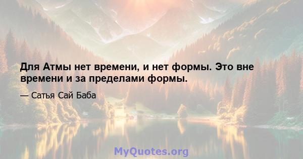 Для Атмы нет времени, и нет формы. Это вне времени и за пределами формы.