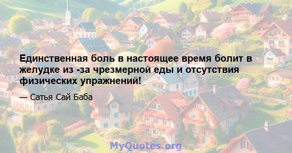 Единственная боль в настоящее время болит в желудке из -за чрезмерной еды и отсутствия физических упражнений!