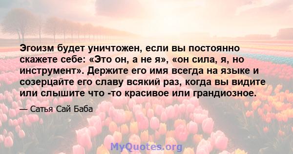 Эгоизм будет уничтожен, если вы постоянно скажете себе: «Это он, а не я», «он сила, я, но инструмент». Держите его имя всегда на языке и созерцайте его славу всякий раз, когда вы видите или слышите что -то красивое или