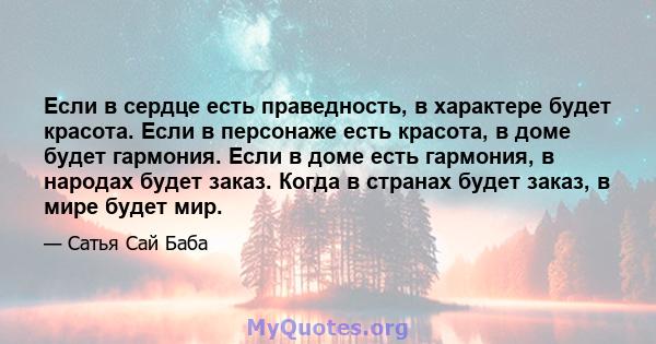 Если в сердце есть праведность, в характере будет красота. Если в персонаже есть красота, в доме будет гармония. Если в доме есть гармония, в народах будет заказ. Когда в странах будет заказ, в мире будет мир.