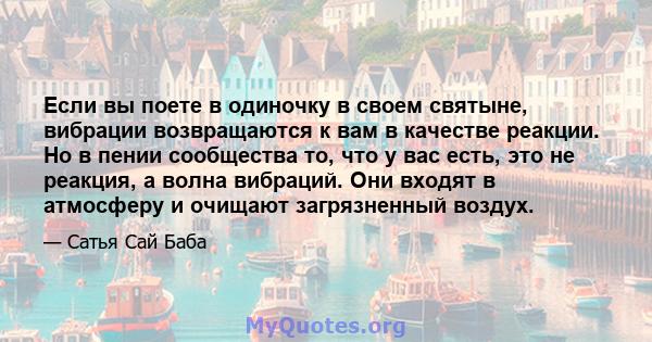 Если вы поете в одиночку в своем святыне, вибрации возвращаются к вам в качестве реакции. Но в пении сообщества то, что у вас есть, это не реакция, а волна вибраций. Они входят в атмосферу и очищают загрязненный воздух.