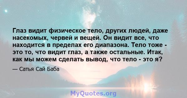 Глаз видит физическое тело, других людей, даже насекомых, червей и вещей. Он видит все, что находится в пределах его диапазона. Тело тоже - это то, что видит глаз, а также остальные. Итак, как мы можем сделать вывод,