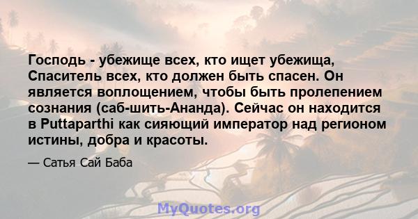 Господь - убежище всех, кто ищет убежища, Спаситель всех, кто должен быть спасен. Он является воплощением, чтобы быть пролепением сознания (саб-шить-Ананда). Сейчас он находится в Puttaparthi как сияющий император над