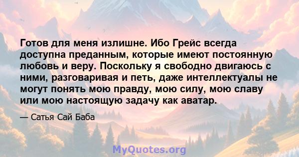 Готов для меня излишне. Ибо Грейс всегда доступна преданным, которые имеют постоянную любовь и веру. Поскольку я свободно двигаюсь с ними, разговаривая и петь, даже интеллектуалы не могут понять мою правду, мою силу,