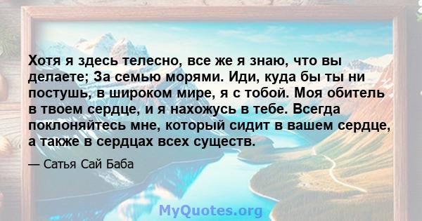 Хотя я здесь телесно, все же я знаю, что вы делаете; За семью морями. Иди, куда бы ты ни постушь, в широком мире, я с тобой. Моя обитель в твоем сердце, и я нахожусь в тебе. Всегда поклоняйтесь мне, который сидит в