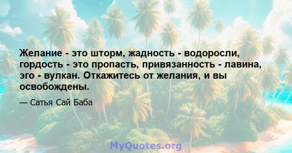 Желание - это шторм, жадность - водоросли, гордость - это пропасть, привязанность - лавина, эго - вулкан. Откажитесь от желания, и вы освобождены.