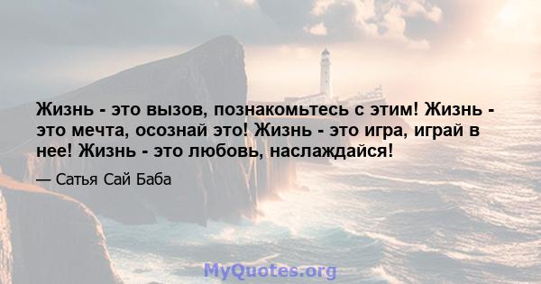 Жизнь - это вызов, познакомьтесь с этим! Жизнь - это мечта, осознай это! Жизнь - это игра, играй в нее! Жизнь - это любовь, наслаждайся!