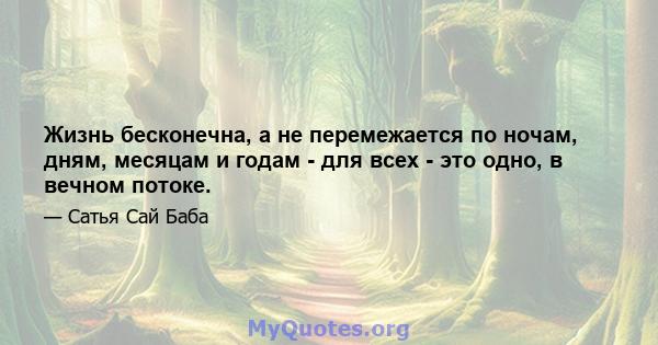 Жизнь бесконечна, а не перемежается по ночам, дням, месяцам и годам - ​​для всех - это одно, в вечном потоке.