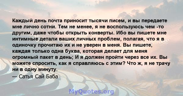 Каждый день почта приносит тысячи писем, и вы передаете мне лично сотни. Тем не менее, я не воспользуюсь чем -то другим, даже чтобы открыть конверты. Ибо вы пишете мне интимные детали ваших личных проблем, полагая, что