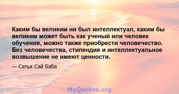 Каким бы великим ни был интеллектуал, каким бы великим может быть как ученый или человек обучения, можно также приобрести человечество. Без человечества, стипендия и интеллектуальное возвышение не имеют ценности.