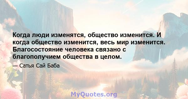 Когда люди изменятся, общество изменится. И когда общество изменится, весь мир изменится. Благосостояние человека связано с благополучием общества в целом.