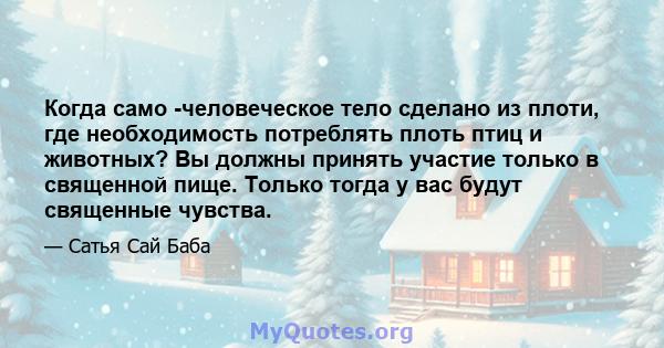 Когда само -человеческое тело сделано из плоти, где необходимость потреблять плоть птиц и животных? Вы должны принять участие только в священной пище. Только тогда у вас будут священные чувства.