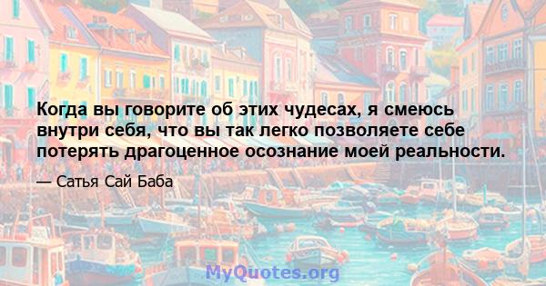 Когда вы говорите об этих чудесах, я смеюсь внутри себя, что вы так легко позволяете себе потерять драгоценное осознание моей реальности.